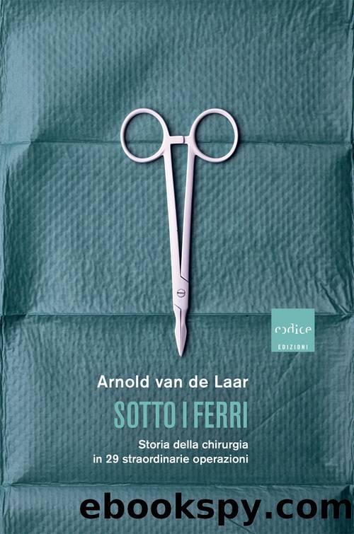 Sotto i ferri. Storia della chirurgia in 29 straordinarie operazioni by van de Laar Arnold